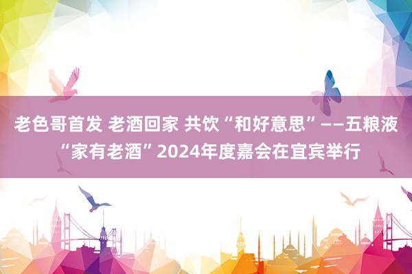 老色哥首发 老酒回家 共饮“和好意思”——五粮液 “家有老酒”2024年度嘉会在宜宾举行