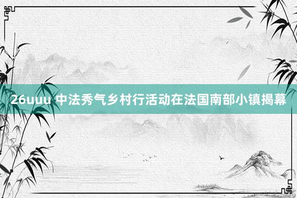 26uuu 中法秀气乡村行活动在法国南部小镇揭幕