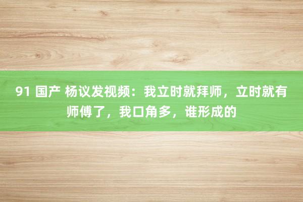 91 国产 杨议发视频：我立时就拜师，立时就有师傅了，我口角多，谁形成的