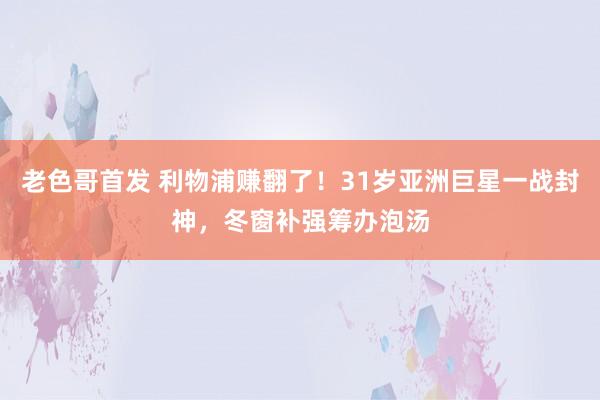 老色哥首发 利物浦赚翻了！31岁亚洲巨星一战封神，冬窗补强筹办泡汤