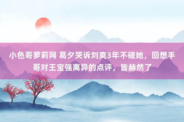 小色哥萝莉网 葛夕哭诉刘爽3年不碰她，回想手哥对王宝强离异的点评，皆赫然了