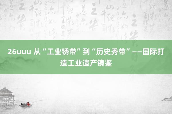 26uuu 从“工业锈带”到“历史秀带”——国际打造工业遗产镜鉴