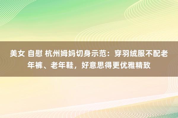 美女 自慰 杭州姆妈切身示范：穿羽绒服不配老年裤、老年鞋，好意思得更优雅精致