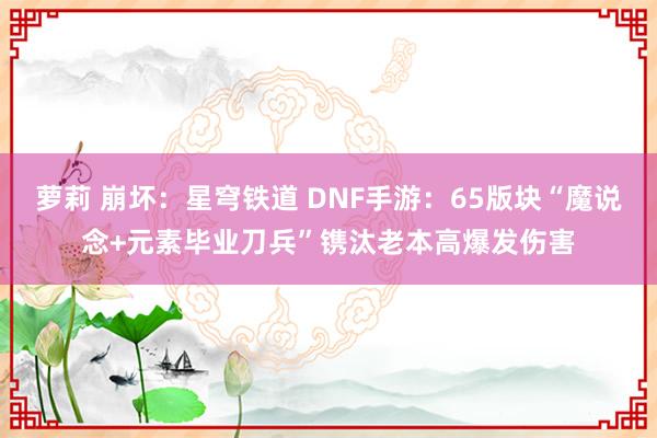 萝莉 崩坏：星穹铁道 DNF手游：65版块“魔说念+元素毕业刀兵”镌汰老本高爆发伤害