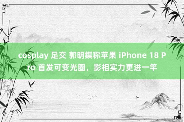 cosplay 足交 郭明錤称苹果 iPhone 18 Pro 首发可变光圈，影相实力更进一竿