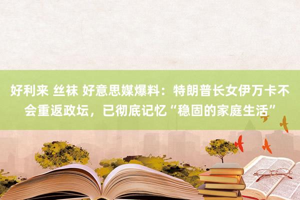 好利来 丝袜 好意思媒爆料：特朗普长女伊万卡不会重返政坛，已彻底记忆“稳固的家庭生活”