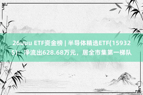 26uuu ETF资金榜 | 半导体精选ETF(159325)：净流出628.68万元，居全市集第一梯队