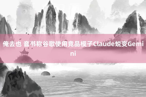 俺去也 音书称谷歌使用竞品模子Claude蜕变Gemini