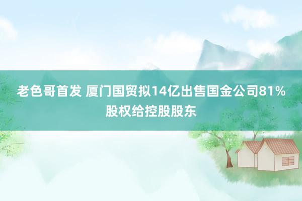 老色哥首发 厦门国贸拟14亿出售国金公司81%股权给控股股东