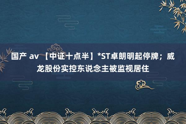 国产 av 【中证十点半】*ST卓朗明起停牌；威龙股份实控东说念主被监视居住