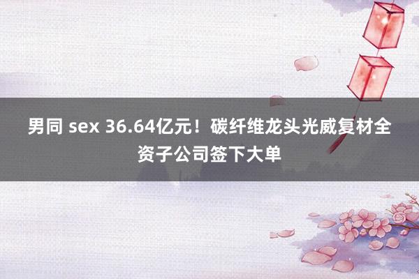 男同 sex 36.64亿元！碳纤维龙头光威复材全资子公司签下大单