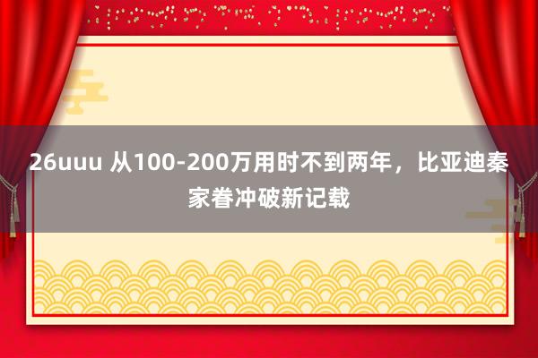 26uuu 从100-200万用时不到两年，比亚迪秦家眷冲破新记载