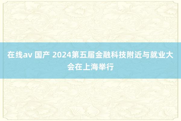 在线av 国产 2024第五届金融科技附近与就业大会在上海举行