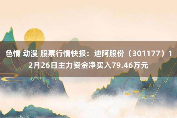 色情 动漫 股票行情快报：迪阿股份（301177）12月26日主力资金净买入79.46万元