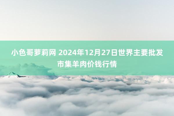 小色哥萝莉网 2024年12月27日世界主要批发市集羊肉价钱行情