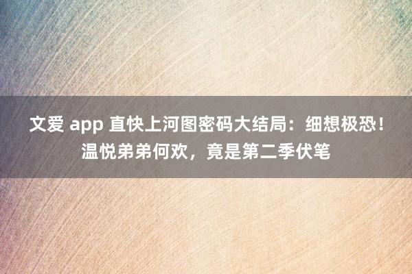 文爱 app 直快上河图密码大结局：细想极恐！温悦弟弟何欢，竟是第二季伏笔