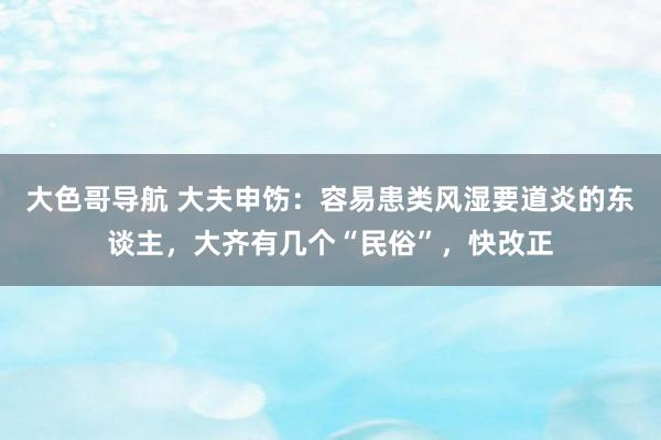 大色哥导航 大夫申饬：容易患类风湿要道炎的东谈主，大齐有几个“民俗”，快改正