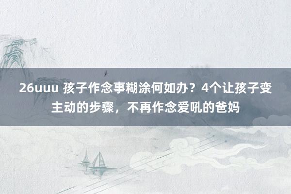 26uuu 孩子作念事糊涂何如办？4个让孩子变主动的步骤，不再作念爱吼的爸妈