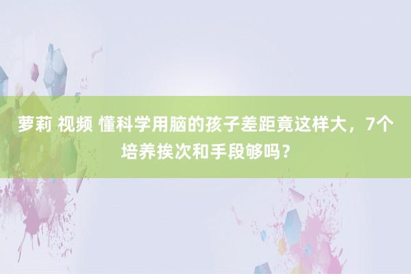 萝莉 视频 懂科学用脑的孩子差距竟这样大，7个培养挨次和手段够吗？