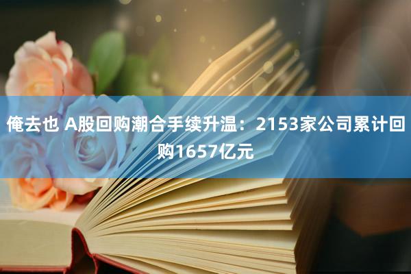 俺去也 A股回购潮合手续升温：2153家公司累计回购1657亿元