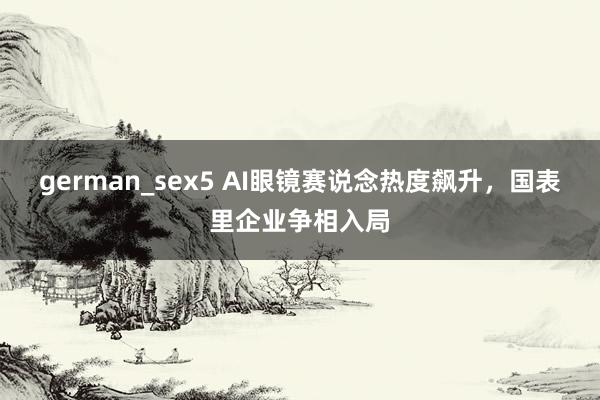 german_sex5 AI眼镜赛说念热度飙升，国表里企业争相入局