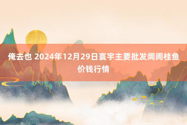 俺去也 2024年12月29日寰宇主要批发阛阓桂鱼价钱行情