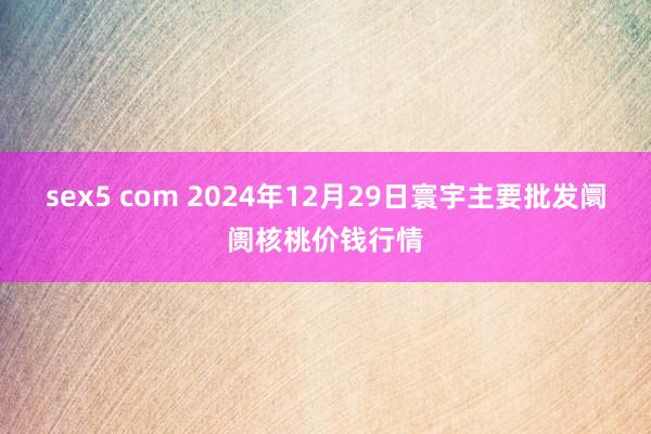 sex5 com 2024年12月29日寰宇主要批发阛阓核桃价钱行情