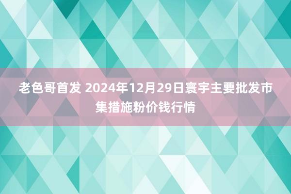 老色哥首发 2024年12月29日寰宇主要批发市集措施粉价钱行情