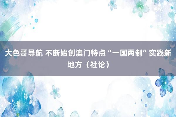 大色哥导航 不断始创澳门特点“一国两制”实践新地方（社论）