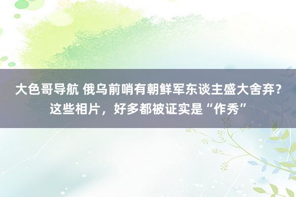 大色哥导航 俄乌前哨有朝鲜军东谈主盛大舍弃？这些相片，好多都被证实是“作秀”