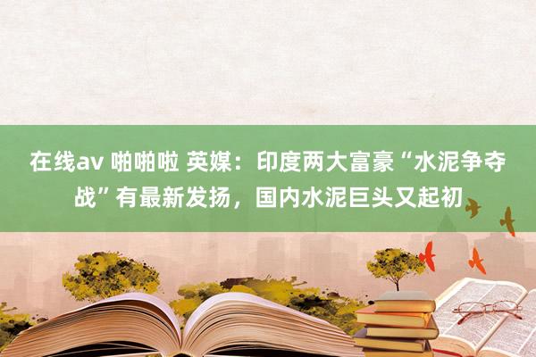 在线av 啪啪啦 英媒：印度两大富豪“水泥争夺战”有最新发扬，国内水泥巨头又起初