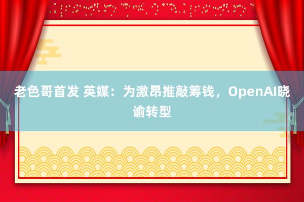 老色哥首发 英媒：为激昂推敲筹钱，OpenAI晓谕转型