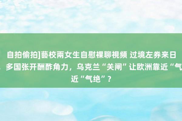 自拍偷拍]藝校兩女生自慰裸聊視頻 过境左券来日到期，多国张开酬酢角力，乌克兰“关闸”让欧洲靠近“气绝”？