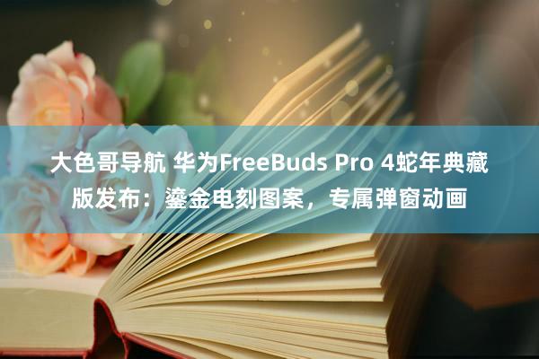 大色哥导航 华为FreeBuds Pro 4蛇年典藏版发布：鎏金电刻图案，专属弹窗动画