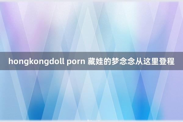 hongkongdoll porn 藏娃的梦念念从这里登程