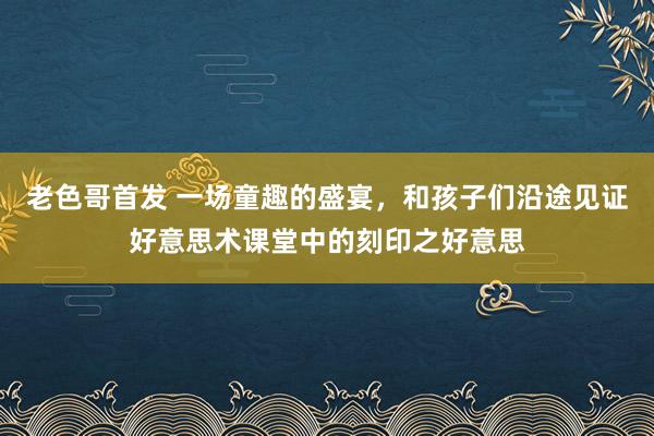 老色哥首发 一场童趣的盛宴，和孩子们沿途见证好意思术课堂中的刻印之好意思