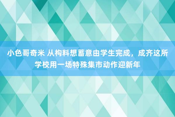 小色哥奇米 从构料想蓄意由学生完成，成齐这所学校用一场特殊集市动作迎新年