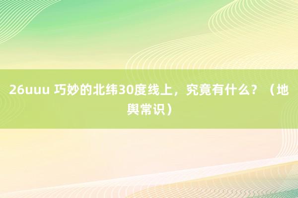 26uuu 巧妙的北纬30度线上，究竟有什么？（地舆常识）