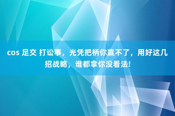 cos 足交 打讼事，光凭把柄你赢不了，用好这几招战略，谁都拿你没看法!