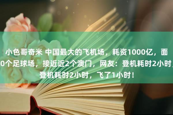 小色哥奇米 中国最大的飞机场，耗资1000亿，面积十分于6000个足球场，接近近2个澳门，网友：登机耗时2小时，飞了1小时！