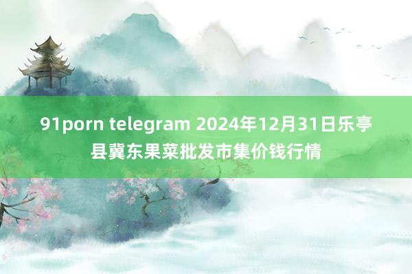 91porn telegram 2024年12月31日乐亭县冀东果菜批发市集价钱行情