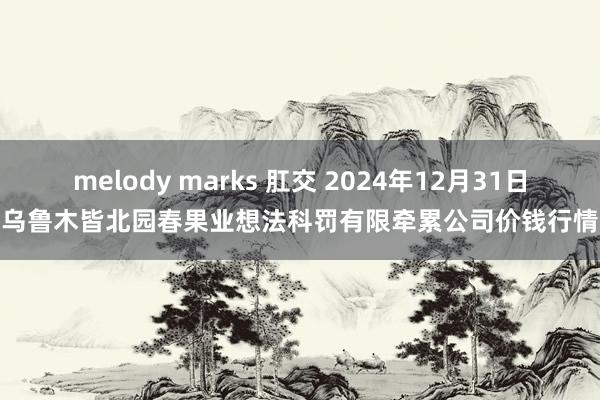 melody marks 肛交 2024年12月31日乌鲁木皆北园春果业想法科罚有限牵累公司价钱行情