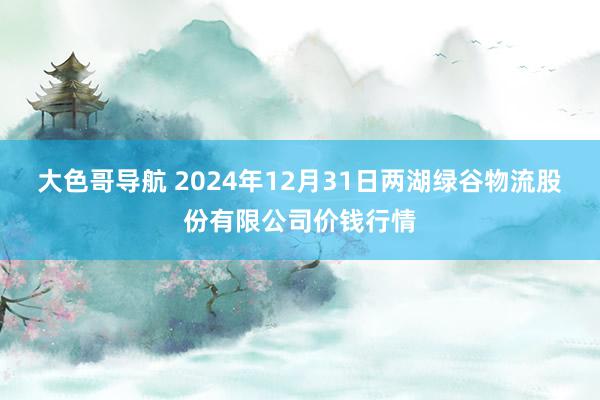 大色哥导航 2024年12月31日两湖绿谷物流股份有限公司价钱行情