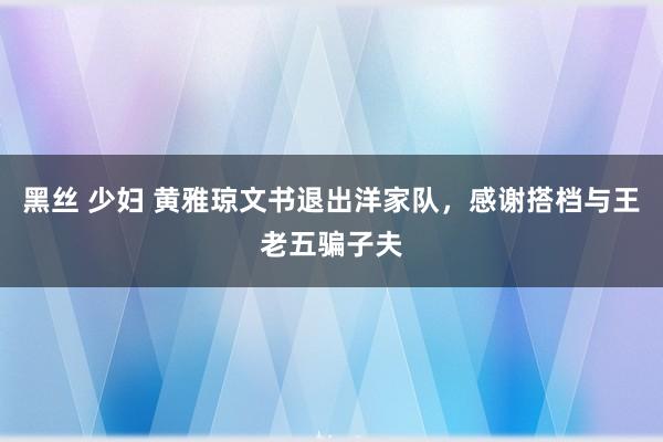 黑丝 少妇 黄雅琼文书退出洋家队，感谢搭档与王老五骗子夫