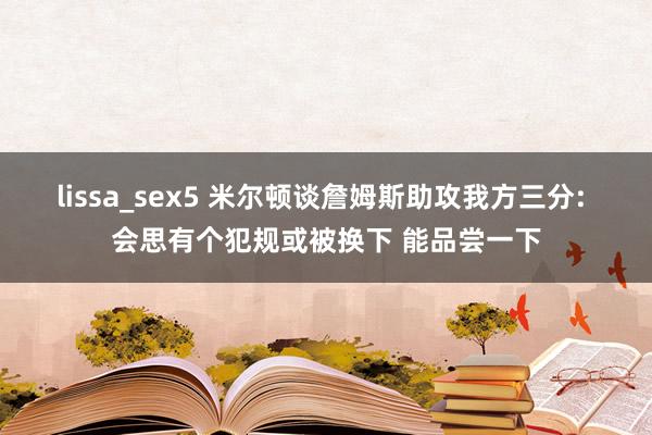 lissa_sex5 米尔顿谈詹姆斯助攻我方三分: 会思有个犯规或被换下 能品尝一下