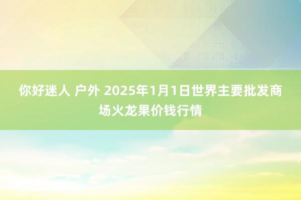 你好迷人 户外 2025年1月1日世界主要批发商场火龙果价钱行情