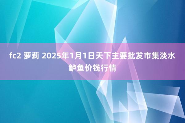 fc2 萝莉 2025年1月1日天下主要批发市集淡水鲈鱼价钱行情