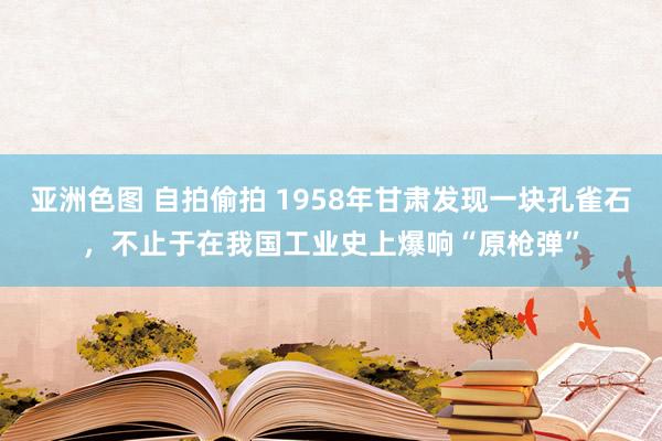 亚洲色图 自拍偷拍 1958年甘肃发现一块孔雀石，不止于在我国工业史上爆响“原枪弹”