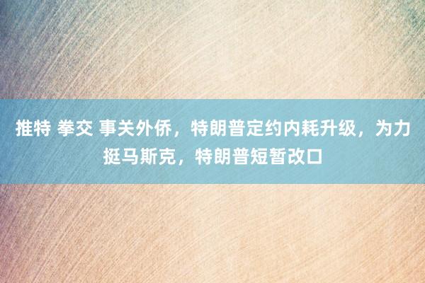 推特 拳交 事关外侨，特朗普定约内耗升级，为力挺马斯克，特朗普短暂改口