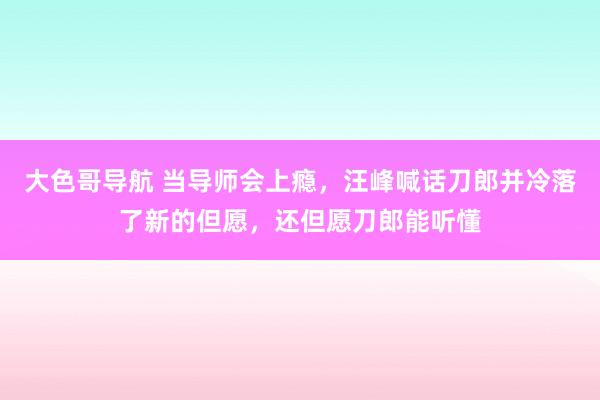 大色哥导航 当导师会上瘾，汪峰喊话刀郎并冷落了新的但愿，还但愿刀郎能听懂